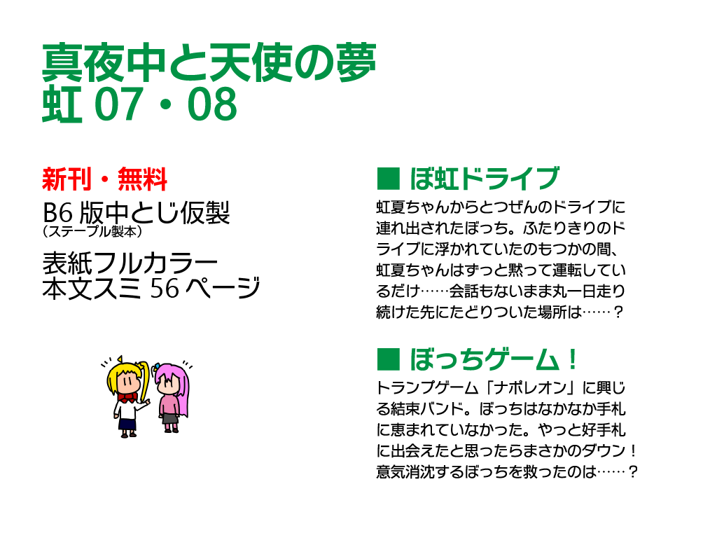 「全ずい同盟」は虹08・09に配置されました。新刊は無配の小説本です。「ぼ虹ドライブ」は、虹夏ちゃんからとつぜんのドライブに連れ出されたぼっちの話。ふたりきりのドライブに浮かれていたのもつかの間、虹夏ちゃんはずっと黙って運転しているだけ。会話もないまま丸一日走り続けた先に、ある場所にたどりつきます。同時収録の「ぼっちゲーム！」は、トランプゲーム「ナポレオン」に興じる結束バンドの話です。ぼっちはなかなか手札に恵まれておらず、やっと好手札に出会えたと思ったらダウンしてしまいます。意気消沈するぼっちを救ってくれたものはもちろん……というお話です。